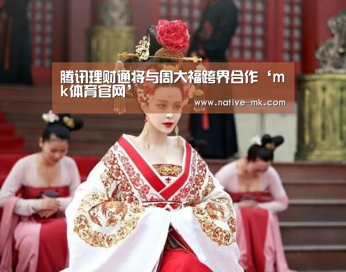 腾讯理财通将与周大福跨界合作‘mk体育官网’(图1) mk体育